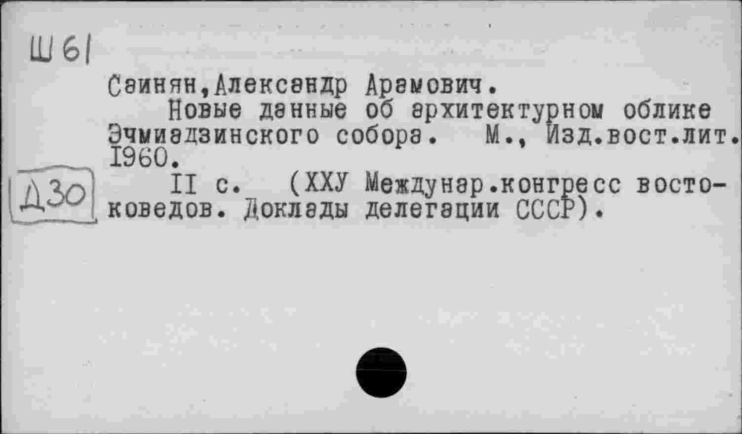 ﻿Саинян,Александр Арамович.
Новые денные об архитектурном облике Эчмиадзинского собора. М., Изд.вост.лит. I960.
II с. (ХХУ Междунар.конгресс востоковедов. Доклады делегации СССР)»